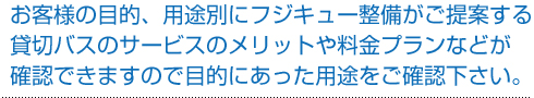 お客様の目的、用途別にフジキュー整備(株)がご提案する貸切バスのサービスのメリットや料金プランなどが確認できますので目的にあった用途をご確認下さい。