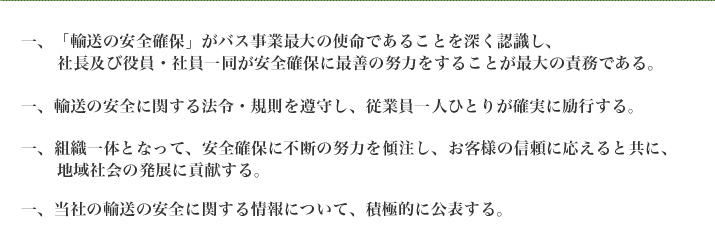 一、「輸送の安全確保がバス事業最大の使命であることを深く認識し、社長及び役員一同が安全確保に最善の努力をすることが最大の債務ででる。　一、輸送の安全に関する法令・規則を遵守し、従業員一人ひとりが確実に励行する。　一、組織一体となって、安全確保に不断の努力を傾注し、お客様の信頼に応えると共に、地域社会の発展に貢献する。　一、当社の輸送の安全に関する情報について、積極的に公表する。